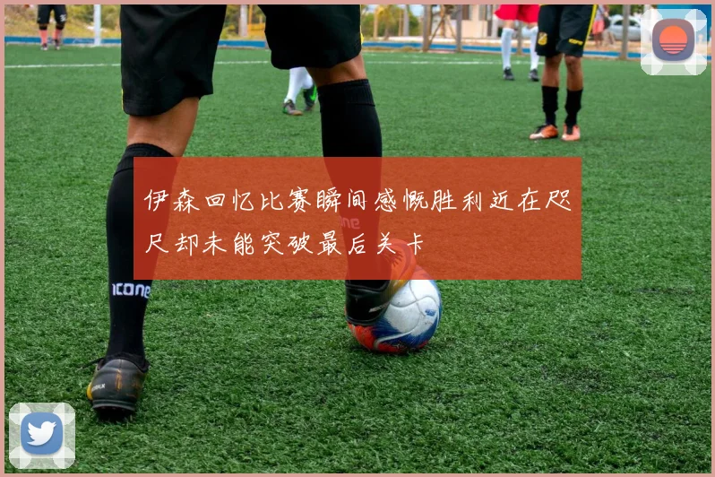 伊森回忆比赛瞬间感慨胜利近在咫尺却未能突破最后关卡