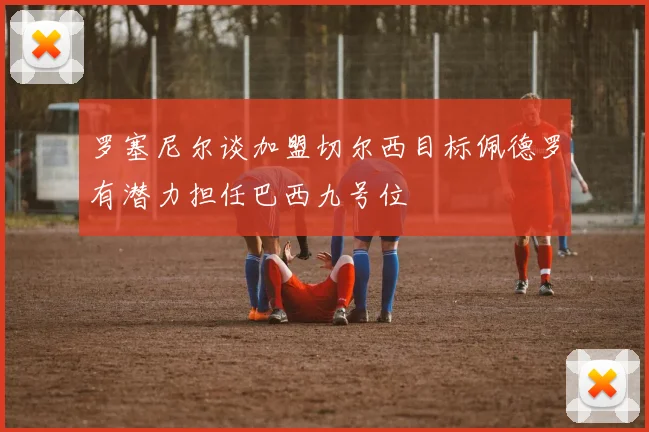 罗塞尼尔谈加盟切尔西目标佩德罗有潜力担任巴西九号位