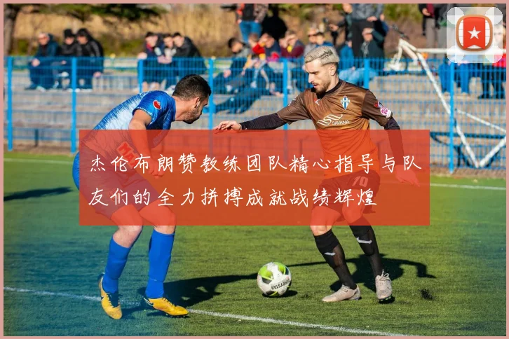 杰伦布朗赞教练团队精心指导与队友们的全力拼搏成就战绩辉煌