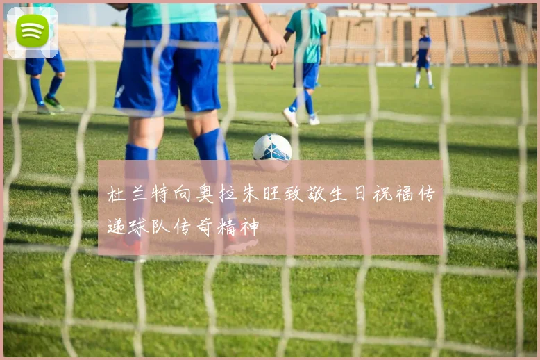 杜兰特向奥拉朱旺致敬生日祝福传递球队传奇精神