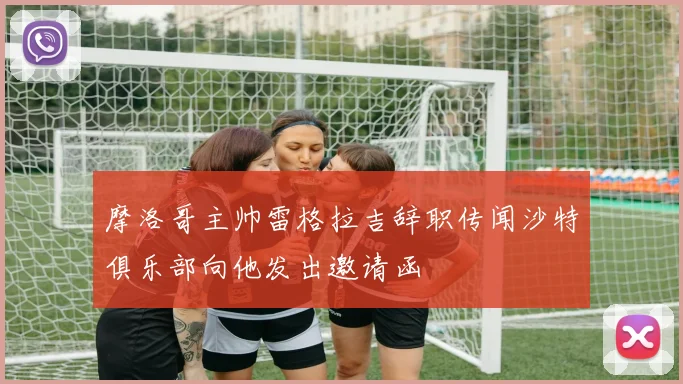 摩洛哥主帅雷格拉吉辞职传闻沙特俱乐部向他发出邀请函