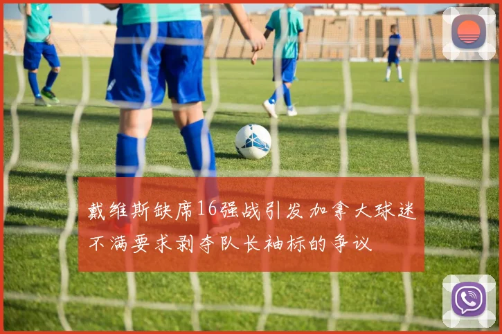 戴维斯缺席16强战引发加拿大球迷不满要求剥夺队长袖标的争议