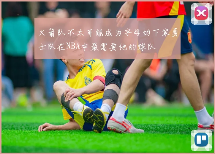 火箭队不太可能成为字母的下家勇士队在NBA中最需要他的球队