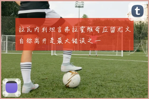 拉瓦内利坦言弗拉霍维奇应留尤文自称离开是最大错误之一
