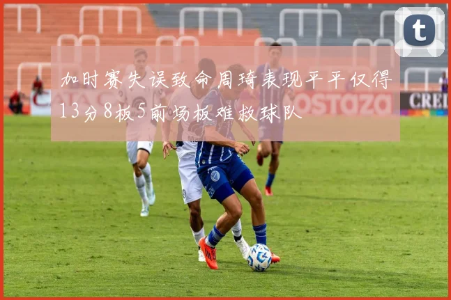 加时赛失误致命周琦表现平平仅得13分8板5前场板难救球队