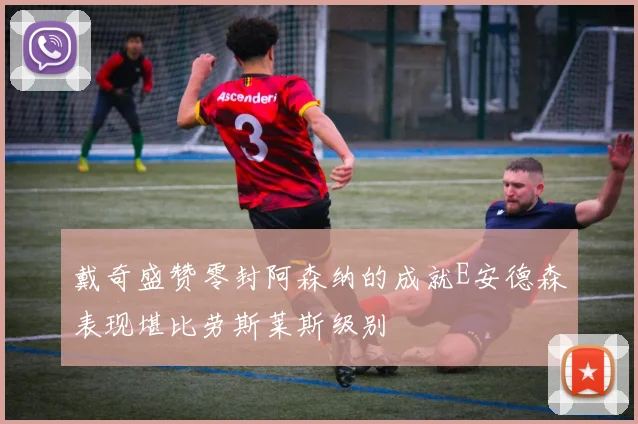 戴奇盛赞零封阿森纳的成就E安德森表现堪比劳斯莱斯级别