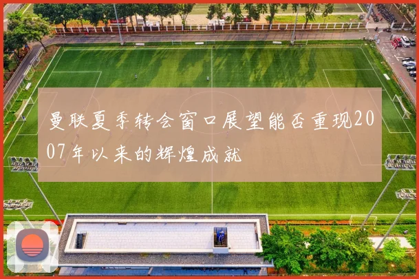 曼联夏季转会窗口展望能否重现2007年以来的辉煌成就