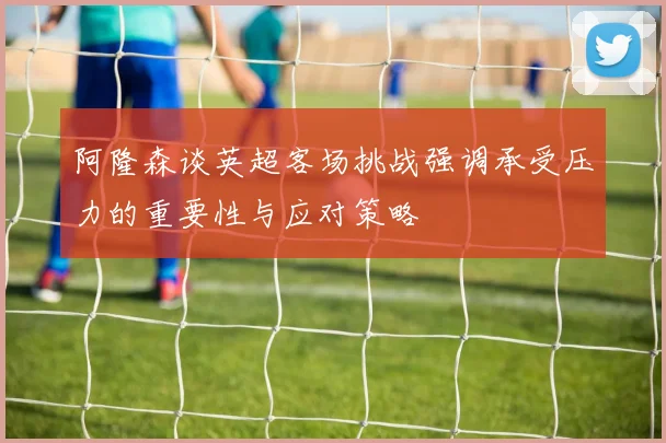 阿隆森谈英超客场挑战强调承受压力的重要性与应对策略