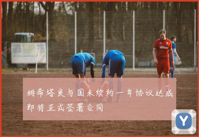 姆希塔良与国米续约一年协议达成即将正式签署合同