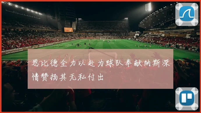 恩比德全力以赴为球队奉献纳斯深情赞扬其无私付出