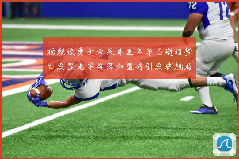 杨毅谈勇士未来库里年华已逝追梦白发显老字母若加盟将引发尴尬局面